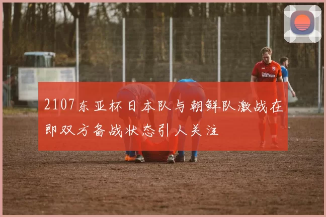 2107东亚杯日本队与朝鲜队激战在即双方备战状态引人关注
