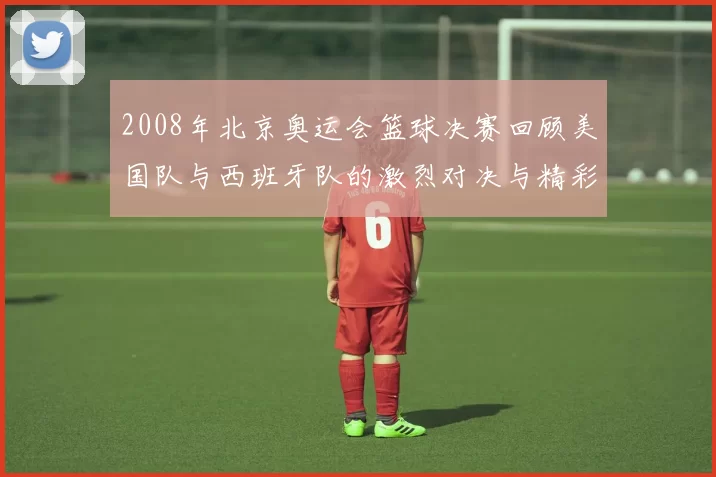 2008年北京奥运会篮球决赛回顾美国队与西班牙队的激烈对决与精彩瞬间