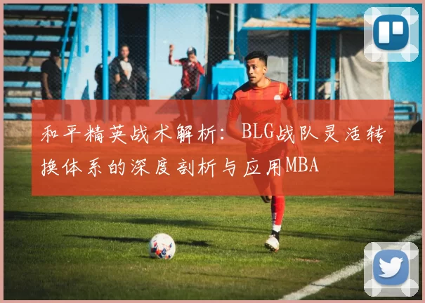 和平精英战术解析：BLG战队灵活转换体系的深度剖析与应用MBA