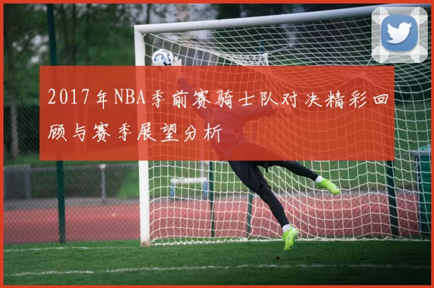 2017年NBA季前赛骑士队对决精彩回顾与赛季展望分析