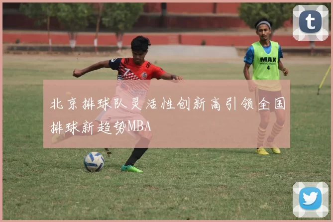 北京排球队灵活性创新高引领全国排球新趋势MBA