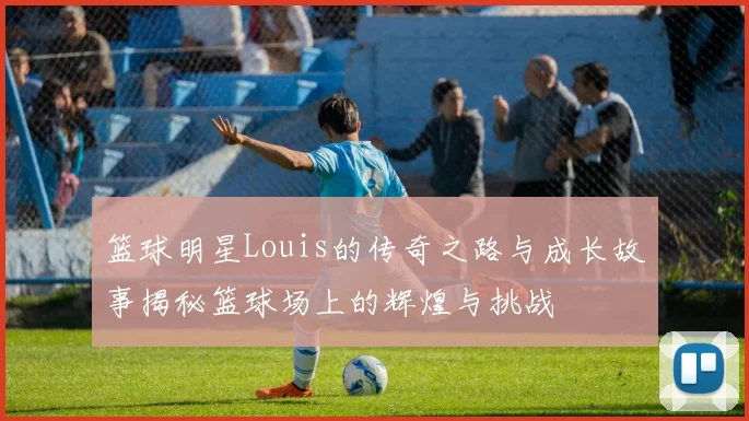 篮球明星Louis的传奇之路与成长故事揭秘篮球场上的辉煌与挑战
