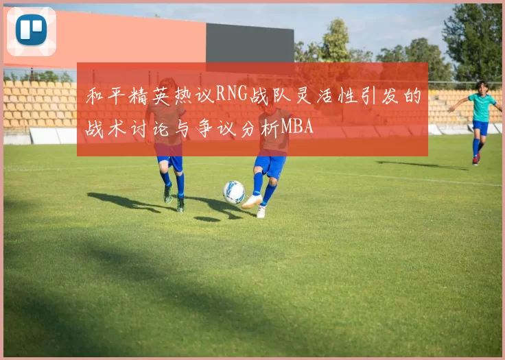 和平精英热议RNG战队灵活性引发的战术讨论与争议分析MBA