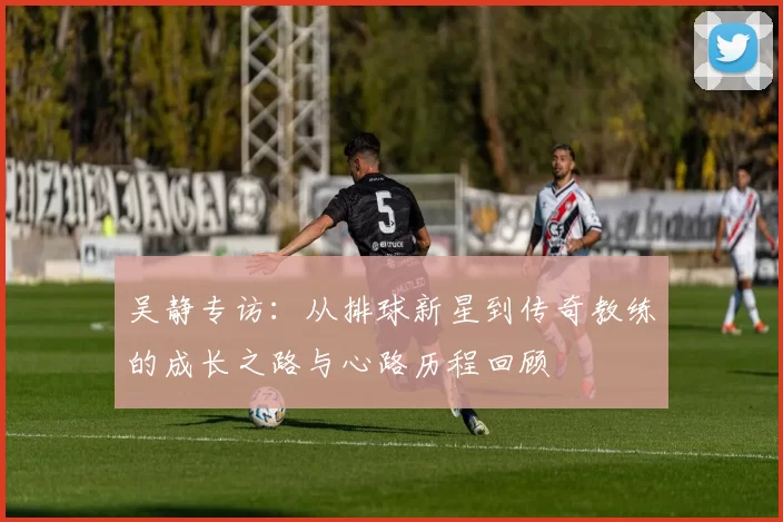 吴静专访：从排球新星到传奇教练的成长之路与心路历程回顾