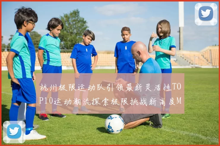 杭州极限运动队引领最新灵活性TOP10运动潮流探索极限挑战新高度MBA