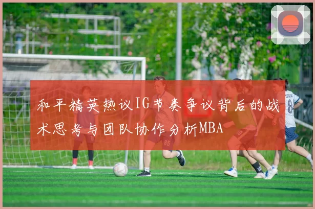 和平精英热议IG节奏争议背后的战术思考与团队协作分析MBA